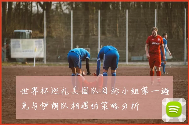 世界杯巡礼美国队目标小组第一避免与伊朗队相遇的策略分析