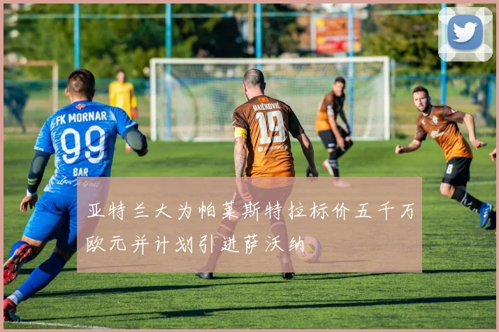亚特兰大为帕莱斯特拉标价五千万欧元并计划引进萨沃纳