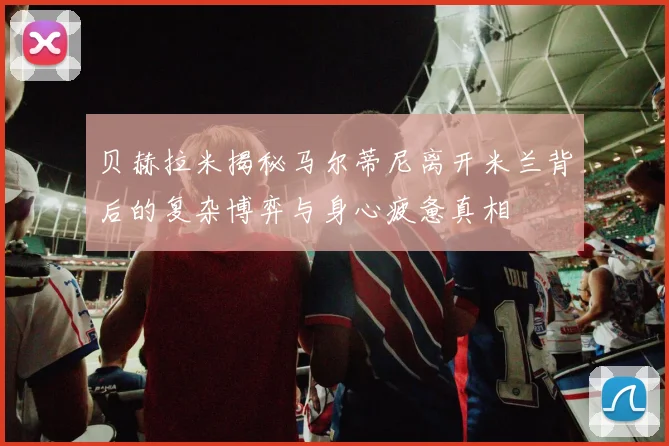 贝赫拉米揭秘马尔蒂尼离开米兰背后的复杂博弈与身心疲惫真相