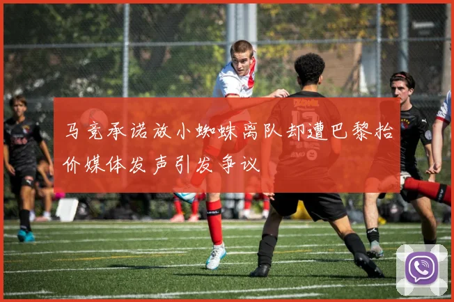 马竞承诺放小蜘蛛离队却遭巴黎抬价媒体发声引发争议
