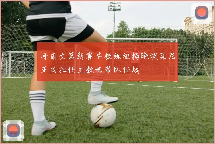 河南女篮新赛季教练组揭晓埃莱尼正式担任主教练带队征战