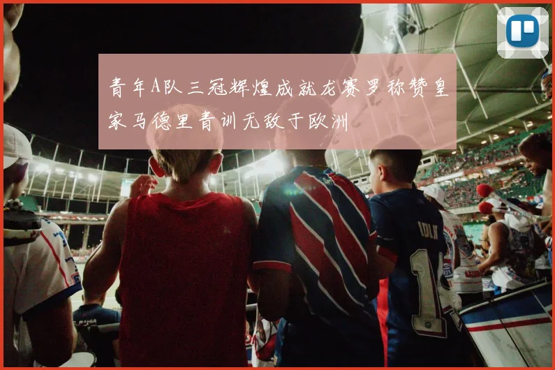 青年A队三冠辉煌成就龙赛罗称赞皇家马德里青训无敌于欧洲