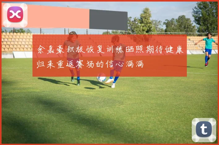 余嘉豪积极恢复训练晒照期待健康归来重返赛场的信心满满