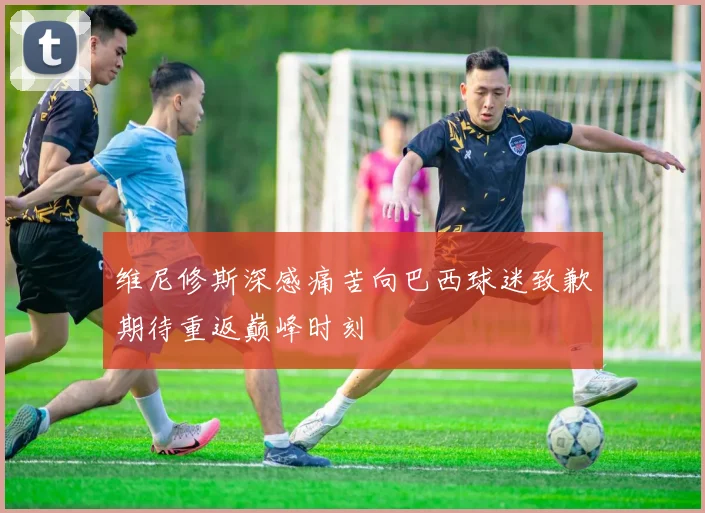 维尼修斯深感痛苦向巴西球迷致歉期待重返巅峰时刻
