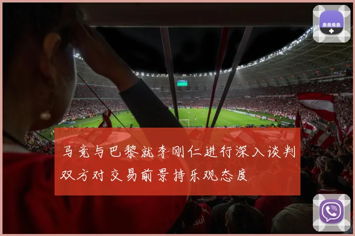 马竞与巴黎就李刚仁进行深入谈判双方对交易前景持乐观态度