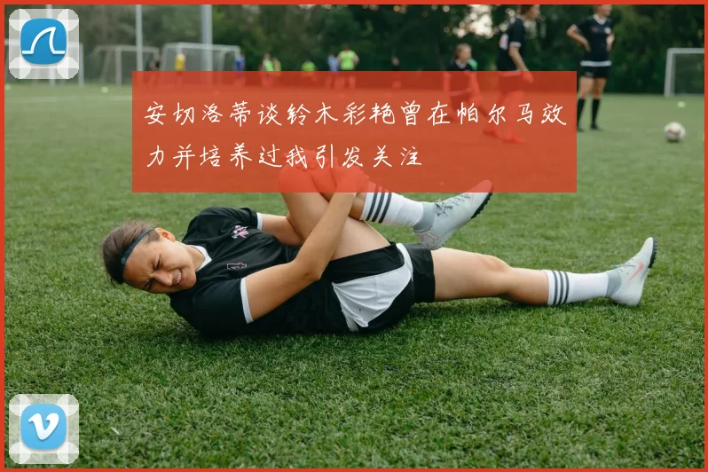 安切洛蒂谈铃木彩艳曾在帕尔马效力并培养过我引发关注