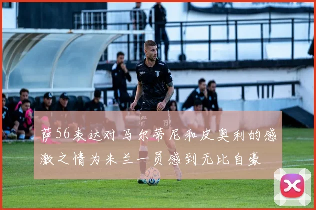 萨56表达对马尔蒂尼和皮奥利的感激之情为米兰一员感到无比自豪