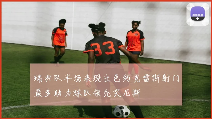 瑞典队半场表现出色约克雷斯射门最多助力球队领先突尼斯