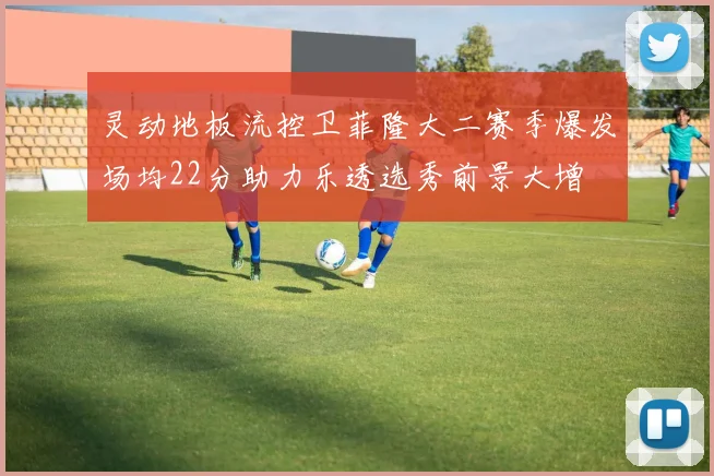 灵动地板流控卫菲隆大二赛季爆发场均22分助力乐透选秀前景大增