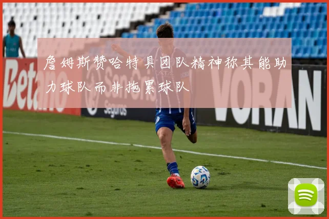 詹姆斯赞哈特具团队精神称其能助力球队而非拖累球队