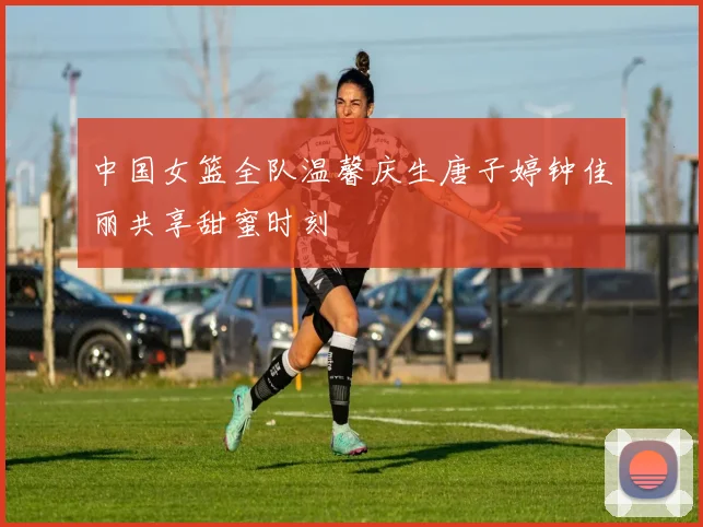 中国女篮全队温馨庆生唐子婷钟佳丽共享甜蜜时刻