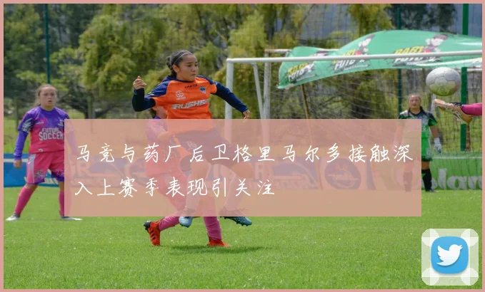 马竞与药厂后卫格里马尔多接触深入上赛季表现引关注