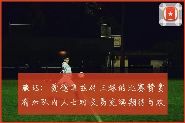 狼记：爱德华兹对三球的比赛赞赏有加队内人士对交易充满期待与欢欣