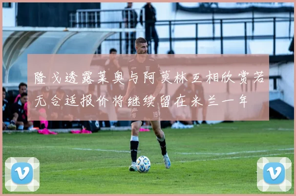 隆戈透露莱奥与阿莫林互相欣赏若无合适报价将继续留在米兰一年